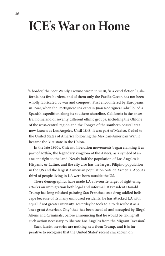 36  ICE’s War on Home  A border; the poet Wendy Trevino wrote in 2018, is a cruel fiction. Cali- fornia has five borders, and of them only the Pacific Ocean has not been wholly fabricated by war and conquest. First encountered by Eurapeans in 1542, when the Portuguese sea captain Juan Rodriguez Cabrillo led a Spanish expedition along its southern shoreline, California is the ances- tral homeland of seventy different ethnic groups, including the Oblone of the west-central region and the Tongva of the southern coastal area now known as Los Angeles. Uniil 1848, it was part of Mexico. Ceded to the United States of America following the Mexican-American War, it became the 315t state in the Union.  In the late 19605, Chicano liberation movements began claiming it ss part of Autlin, the legendary kingdom of the Aztecs, as a symbol of an ancient right to the land. Nearly half the population of Los Angeles is Hispanic or Latino, and the city also has the largest Filipino population in the US and the largest Armenian population outside Armenia. About third of people living in LA were born outside the US.  These demographics have made LA a favourie target of right-wing attacks on immigration both legal and informal. If President Donald Trump has long relished painting Sen Francisco as a drug-addled hells- cape because of its many unhoused residents, he has attacked LA with equalif ot greater intensity. Yesterday he took to X to describe it as 3 ‘once great American City” that has been invaded and occupied by llegal Aliens and Criminals, before announcing that he would be taking ‘all such action necessary 1o iberate Los Angeles from the Migeant Invasion!  Such fascist theatrics are nothing new from Trump, and it i im- perative 1o recogise that the United States’ recent crackdown on  